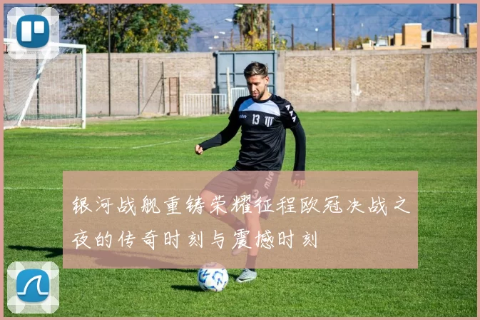 银河战舰重铸荣耀征程欧冠决战之夜的传奇时刻与震撼时刻