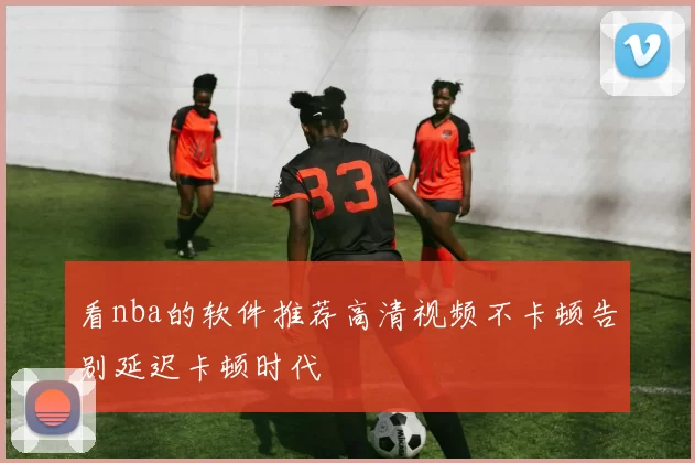 看nba的软件推荐高清视频不卡顿告别延迟卡顿时代